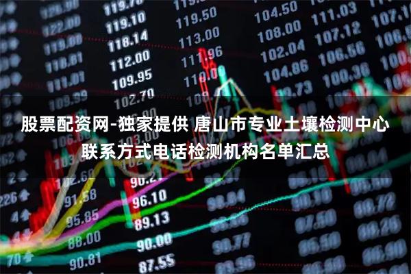 股票配资网-独家提供 唐山市专业土壤检测中心联系方式电话检测机构名单汇总