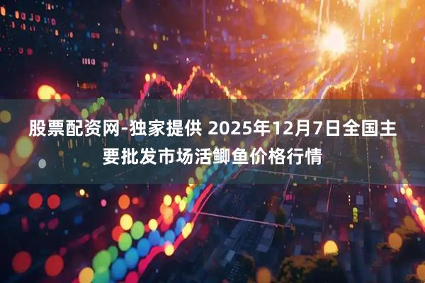 股票配资网-独家提供 2025年12月7日全国主要批发市场活鲫鱼价格行情