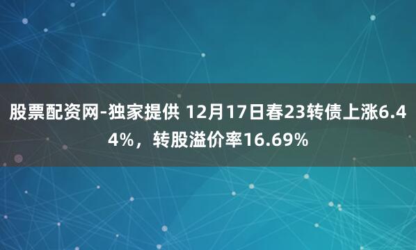 股票配资网-独家提供 12月17日春23转债上涨6.44%，转股溢价率16.69%