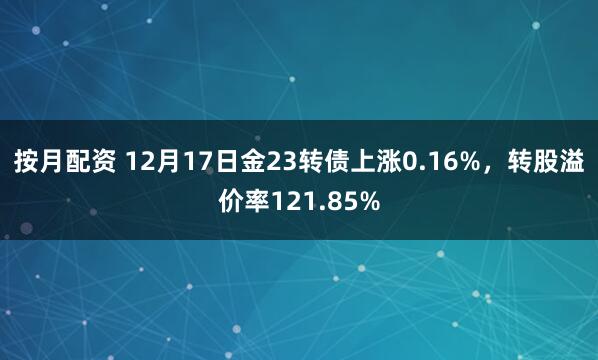 按月配资 12月17日金23转债上涨0.16%，转股溢价率121.85%