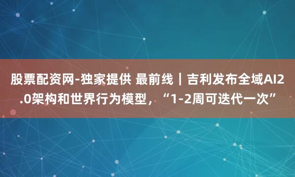 股票配资网-独家提供 最前线｜吉利发布全域AI2.0架构和世界行为模型，“1-2周可迭代一次”