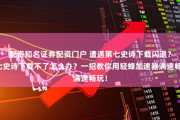 配资知名证券配资门户 遭遇第七史诗下载闪退?第七史诗下载不了怎么办?一招教你用轻蜂加速器满速畅玩!