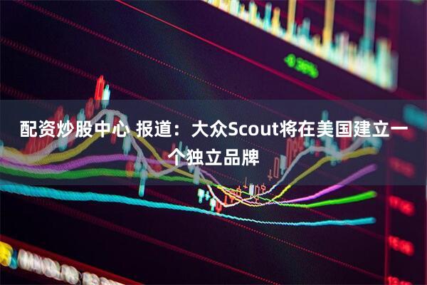 配资炒股中心 报道:大众Scout将在美国建立一个独立品牌