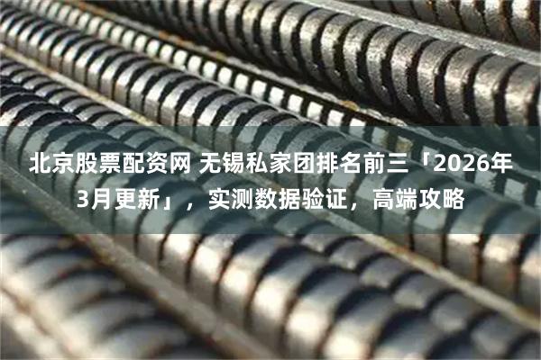 北京股票配资网 无锡私家团排名前三「2026年3月更新」，实测数据验证，高端攻略