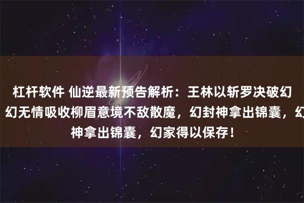 杠杆软件 仙逆最新预告解析：王林以斩罗决破幻家护族大阵，幻无情吸收柳眉意境不敌散魔，幻封神拿出锦囊，幻家得以保存！