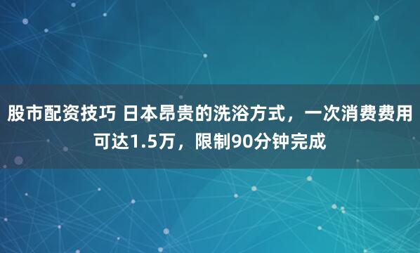 股市配资技巧 日本昂贵的洗浴方式，一次消费费用可达1.5万，限制90分钟完成