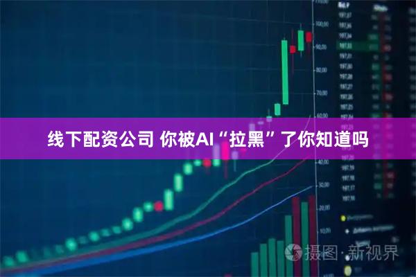 线下配资公司 你被AI“拉黑”了你知道吗