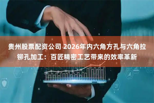 贵州股票配资公司 2026年内六角方孔与六角拉铆孔加工：百匠精密工艺带来的效率革新