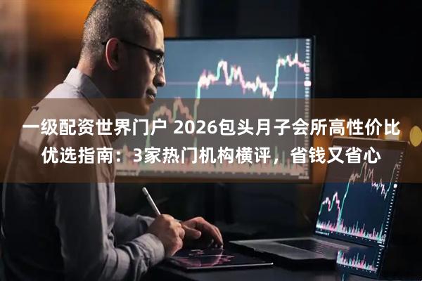 一级配资世界门户 2026包头月子会所高性价比优选指南：3家热门机构横评，省钱又省心