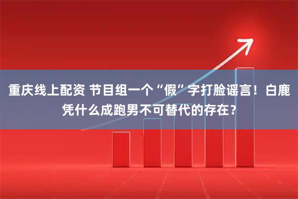 重庆线上配资 节目组一个“假”字打脸谣言！白鹿凭什么成跑男不可替代的存在？
