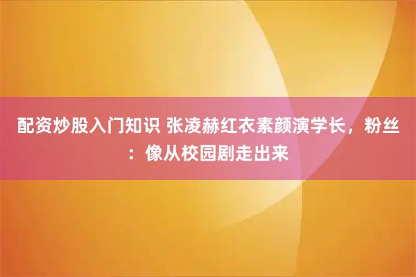 配资炒股入门知识 张凌赫红衣素颜演学长，粉丝：像从校园剧走出来