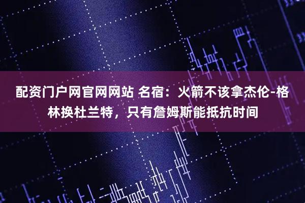 配资门户网官网网站 名宿：火箭不该拿杰伦-格林换杜兰特，只有詹姆斯能抵抗时间