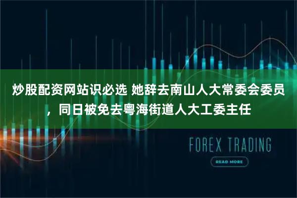 炒股配资网站识必选 她辞去南山人大常委会委员，同日被免去粤海街道人大工委主任