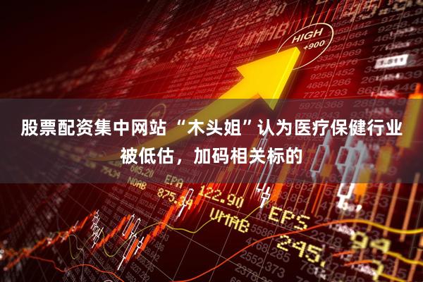 股票配资集中网站 “木头姐”认为医疗保健行业被低估，加码相关标的