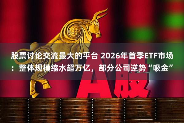 股票讨论交流最大的平台 2026年首季ETF市场：整体规模缩水超万亿，部分公司逆势“吸金”