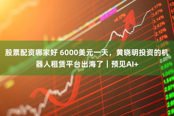 股票配资哪家好 6000美元一天，黄晓明投资的机器人租赁平台出海了｜预见AI+