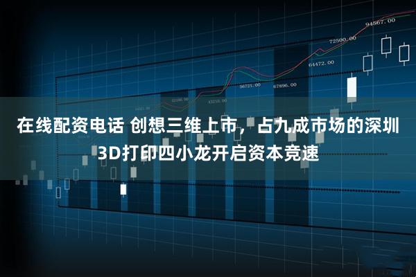 在线配资电话 创想三维上市，占九成市场的深圳3D打印四小龙开启资本竞速