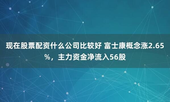 现在股票配资什么公司比较好 富士康概念涨2.65%，主力资金净流入56股