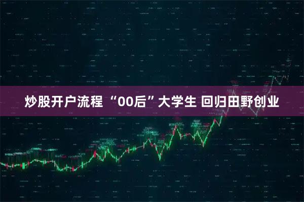 炒股开户流程 “00后”大学生 回归田野创业