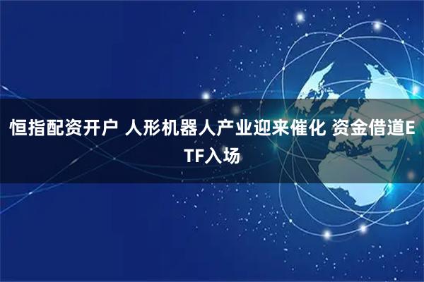 恒指配资开户 人形机器人产业迎来催化 资金借道ETF入场