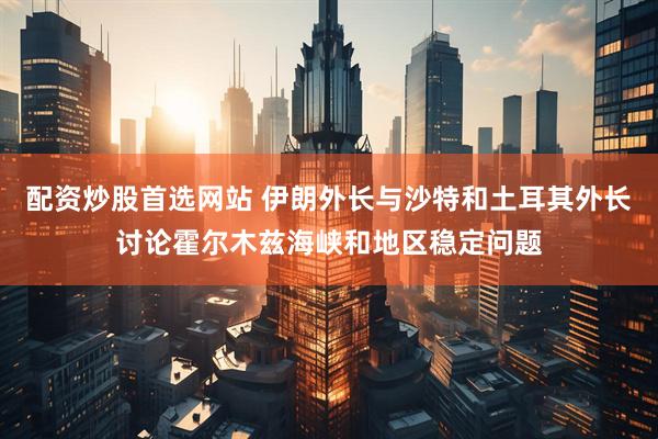 配资炒股首选网站 伊朗外长与沙特和土耳其外长讨论霍尔木兹海峡和地区稳定问题