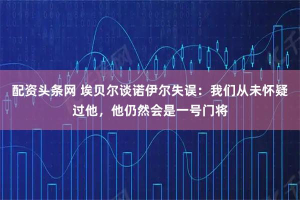 配资头条网 埃贝尔谈诺伊尔失误：我们从未怀疑过他，他仍然会是一号门将